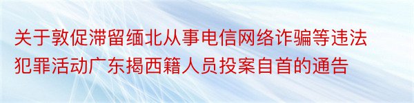 关于敦促滞留缅北从事电信网络诈骗等违法犯罪活动广东揭西籍人员投案自首的通告