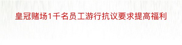 皇冠赌场1千名员工游行抗议要求提高福利