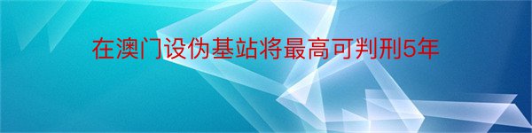 在澳门设伪基站将最高可判刑5年