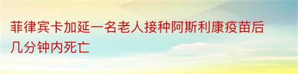 菲律宾卡加延一名老人接种阿斯利康疫苗后几分钟内死亡