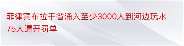 菲律宾布拉干省涌入至少3000人到河边玩水75人遭开罚单