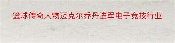 篮球传奇人物迈克尔乔丹进军电子竞技行业