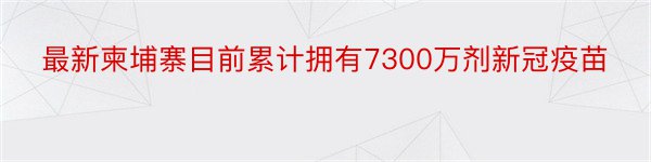 最新柬埔寨目前累计拥有7300万剂新冠疫苗