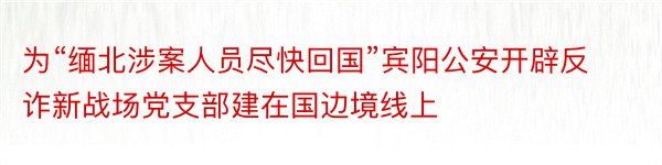 为“缅北涉案人员尽快回国”宾阳公安开辟反诈新战场党支部建在国边境线上