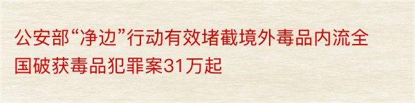 公安部“净边”行动有效堵截境外毒品内流全国破获毒品犯罪案31万起