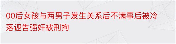 00后女孩与两男子发生关系后不满事后被冷落诬告强奸被刑拘