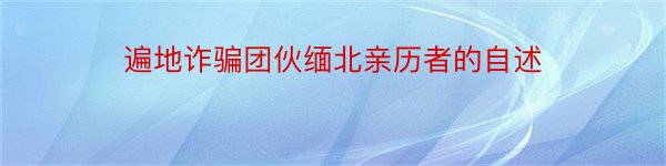 遍地诈骗团伙缅北亲历者的自述